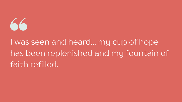 “I was seen and heard… my cup of hope has been replenished and my fountain of faith refilled. It is my prayer that when the dark, stormy and overcast